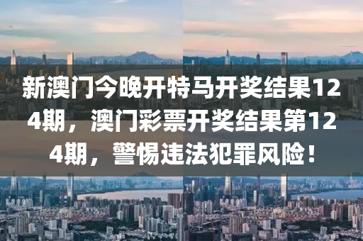 新澳门今晚开特马开奖结果124期，澳门彩票开奖结果第124期，警惕违法犯罪风险！