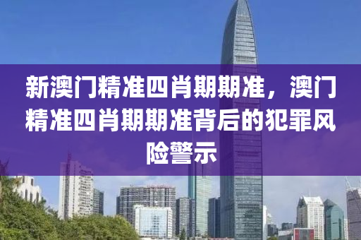 新澳门精准四肖期期准，澳门精准四肖期期准背后的犯罪风险警示