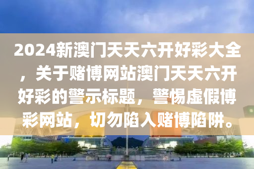 2024新澳门天天六开好彩大全，关于赌博网站澳门天天六开好彩的警示标题，警惕虚假博彩网站，切勿陷入赌博陷阱。