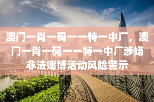 澳门一肖一码一一特一中厂，澳门一肖一码一一特一中厂涉嫌非法赌博活动风险警示