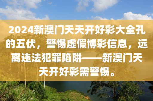 2024新澳门天天开好彩大全孔的五伏，警惕虚假博彩信息，远离违法犯罪陷阱——新澳门天天开好彩需警惕。