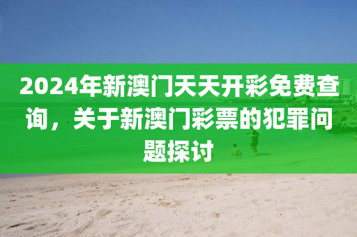 2024年新澳门天天开彩免费查询，关于新澳门彩票的犯罪问题探讨