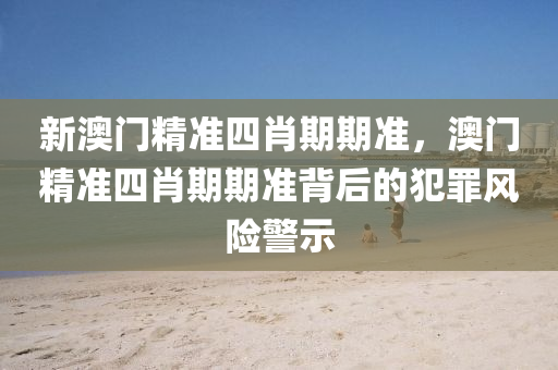 新澳门精准四肖期期准，澳门精准四肖期期准背后的犯罪风险警示