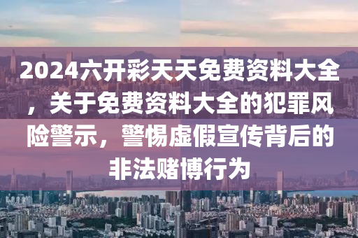 2024六开彩天天免费资料大全，关于免费资料大全的犯罪风险警示，警惕虚假宣传背后的非法赌博行为