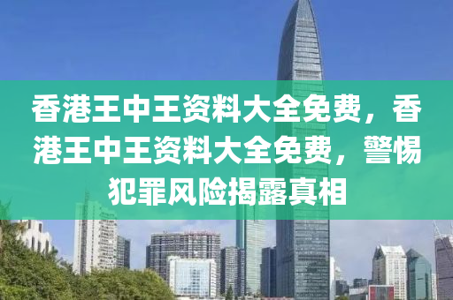 香港王中王资料大全免费，香港王中王资料大全免费，警惕犯罪风险揭露真相