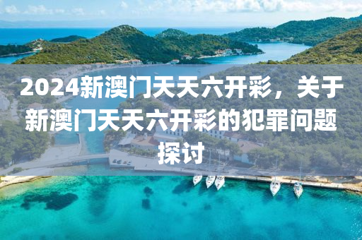 2024新澳门天天六开彩，关于新澳门天天六开彩的犯罪问题探讨