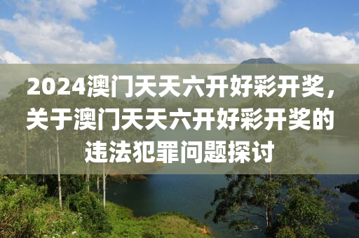 2024澳门天天六开好彩开奖，关于澳门天天六开好彩开奖的违法犯罪问题探讨