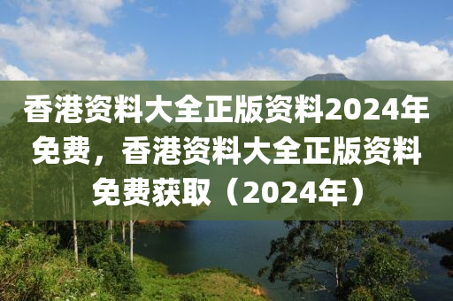 香港资料大全正版资料2024年免费，香港资料大全正版资料免费获取（2024年）
