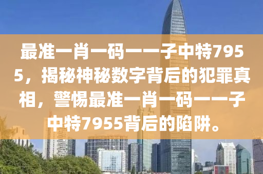 最准一肖一码一一子中特7955，揭秘神秘数字背后的犯罪真相，警惕最准一肖一码一一子中特7955背后的陷阱。