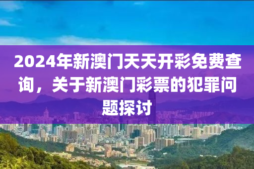 2024年新澳门天天开彩免费查询，关于新澳门彩票的犯罪问题探讨