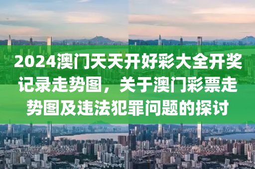 2024澳门天天开好彩大全开奖记录走势图，关于澳门彩票走势图及违法犯罪问题的探讨