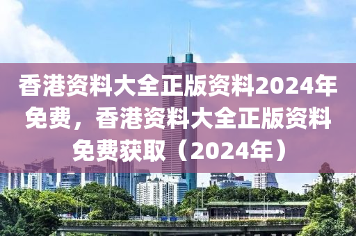 香港资料大全正版资料2024年免费，香港资料大全正版资料免费获取（2024年）