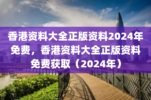香港资料大全正版资料2024年免费，香港资料大全正版资料免费获取（2024年）