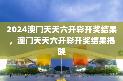 2024澳门天天六开彩开奖结果，澳门天天六开彩开奖结果揭晓