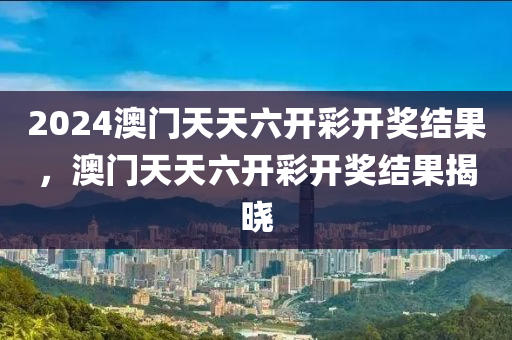 2024澳门天天六开彩开奖结果，澳门天天六开彩开奖结果揭晓