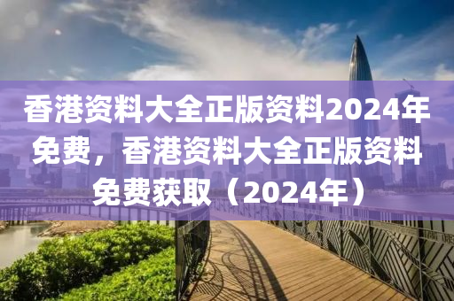香港资料大全正版资料2024年免费，香港资料大全正版资料免费获取（2024年）