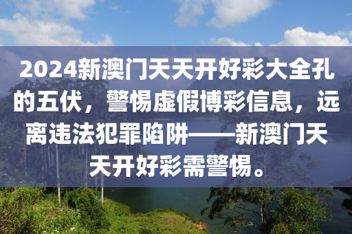 2024新澳门天天开好彩大全孔的五伏，警惕虚假博彩信息，远离违法犯罪陷阱——新澳门天天开好彩需警惕。