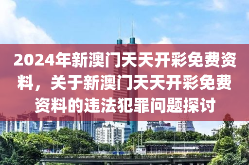 2024年新澳门天天开彩免费资料，关于新澳门天天开彩免费资料的违法犯罪问题探讨