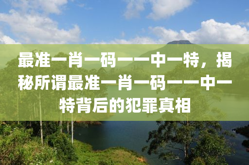 最准一肖一码一一中一特，揭秘所谓最准一肖一码一一中一特背后的犯罪真相