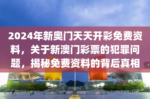 2024年新奥门天天开彩免费资料，关于新澳门彩票的犯罪问题，揭秘免费资料的背后真相