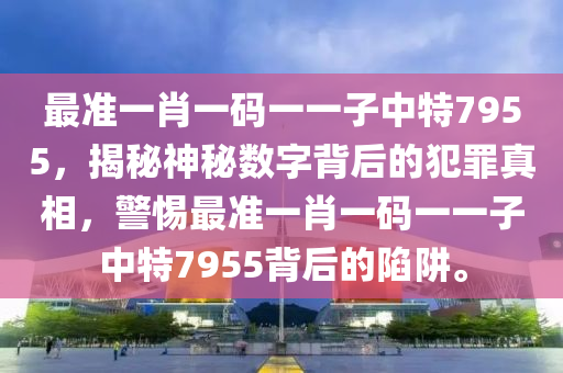 最准一肖一码一一子中特7955，揭秘神秘数字背后的犯罪真相，警惕最准一肖一码一一子中特7955背后的陷阱。