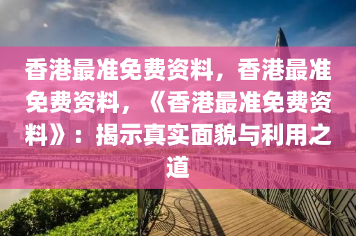 香港最准免费资料，香港最准免费资料，《香港最准免费资料》：揭示真实面貌与利用之道