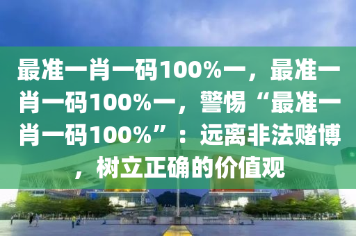 最准一肖一码100%一，最准一肖一码100%一，警惕“最准一肖一码100%”：远离非法赌博，树立正确的价值观