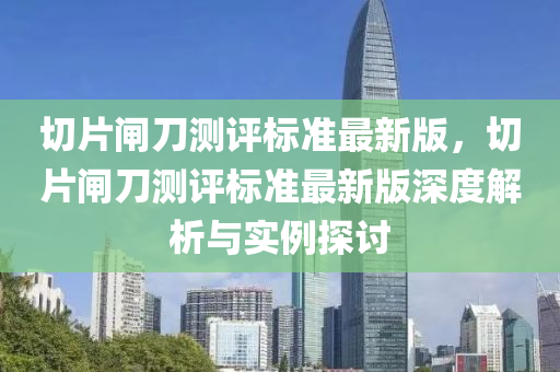 切片闸刀测评标准最新版，切片闸刀测评标准最新版深度解析与实例探讨