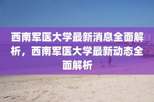 西南军医大学最新消息全面解析，西南军医大学最新动态全面解析