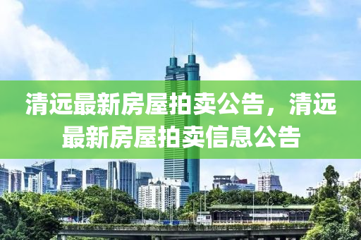 清远最新房屋拍卖公告，清远最新房屋拍卖信息公告