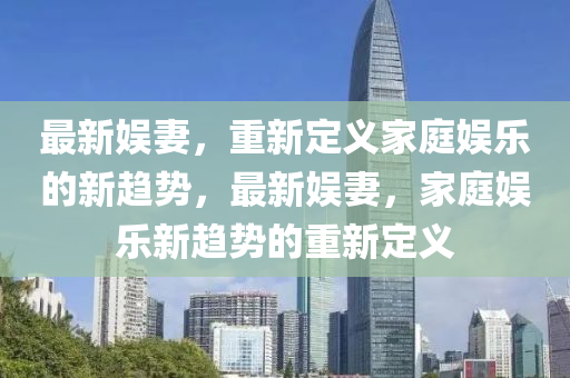 最新娱妻，重新定义家庭娱乐的新趋势，最新娱妻，家庭娱乐新趋势的重新定义
