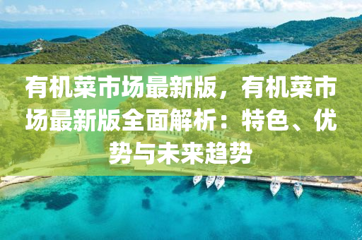 有机菜市场最新版，有机菜市场最新版全面解析：特色、优势与未来趋势