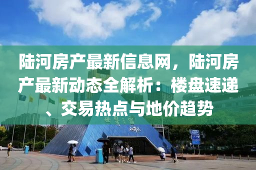 陆河房产最新信息网，陆河房产最新动态全解析：楼盘速递、交易热点与地价趋势