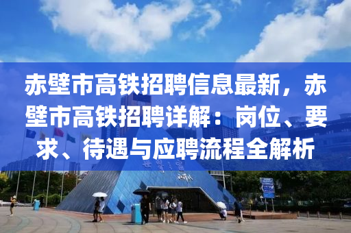 赤壁市高铁招聘信息最新，赤壁市高铁招聘详解：岗位、要求、待遇与应聘流程全解析
