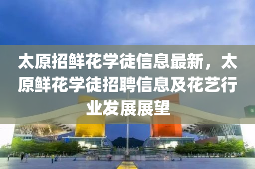 太原招鲜花学徒信息最新，太原鲜花学徒招聘信息及花艺行业发展展望