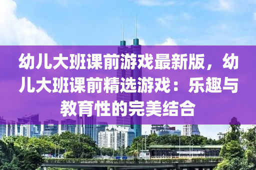 幼儿大班课前游戏最新版，幼儿大班课前精选游戏：乐趣与教育性的完美结合