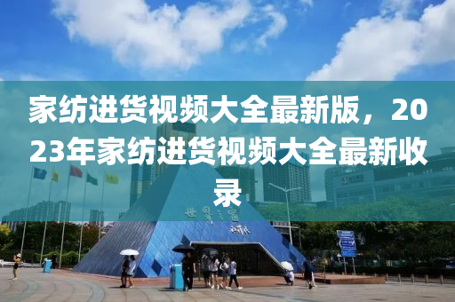 家纺进货视频大全最新版，2023年家纺进货视频大全最新收录