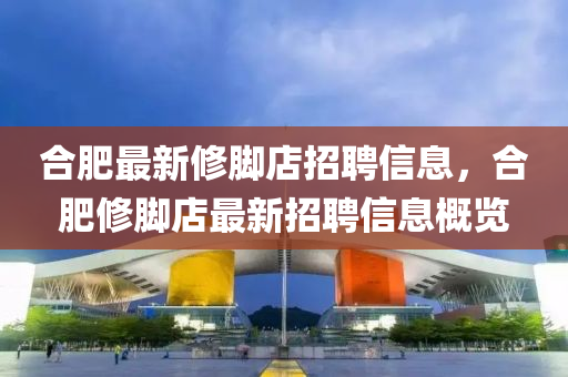 合肥最新修脚店招聘信息，合肥修脚店最新招聘信息概览