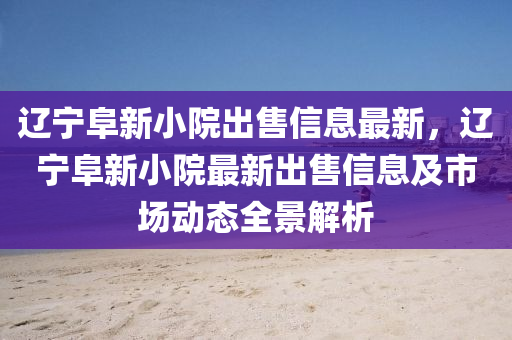 辽宁阜新小院出售信息最新，辽宁阜新小院最新出售信息及市场动态全景解析