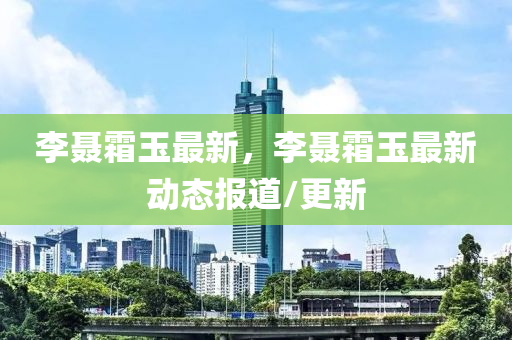 李聂霜玉最新，李聂霜玉最新动态报道/更新