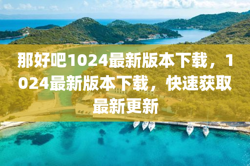 那好吧1024最新版本下载，1024最新版本下载，快速获取最新更新