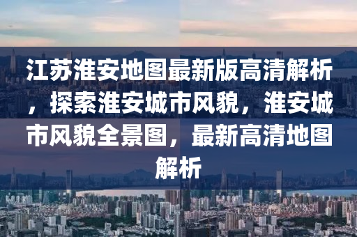 江苏淮安地图最新版高清解析，探索淮安城市风貌，淮安城市风貌全景图，最新高清地图解析