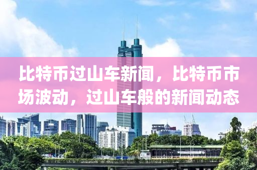 比特币过山车新闻，比特币市场波动，过山车般的新闻动态