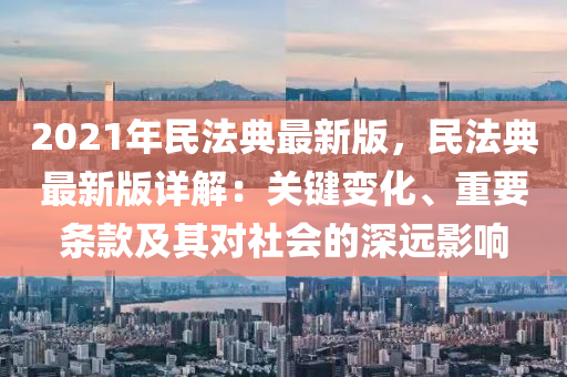 2021年民法典最新版，民法典最新版详解：关键变化、重要条款及其对社会的深远影响