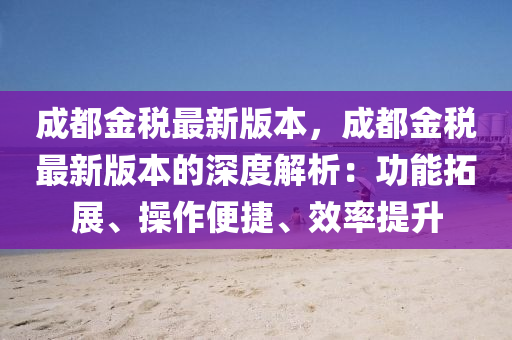成都金税最新版本，成都金税最新版本的深度解析：功能拓展、操作便捷、效率提升
