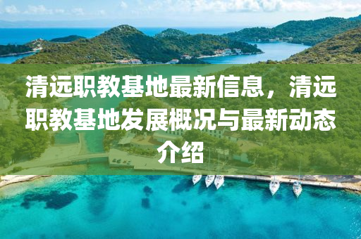 清远职教基地最新信息，清远职教基地发展概况与最新动态介绍