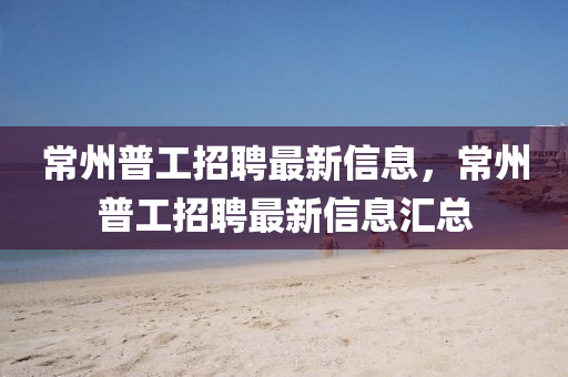 常州普工招聘最新信息，常州普工招聘最新信息汇总