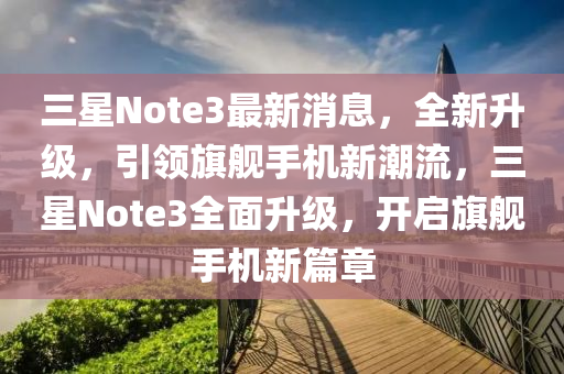 三星Note3最新消息，全新升级，引领旗舰手机新潮流，三星Note3全面升级，开启旗舰手机新篇章