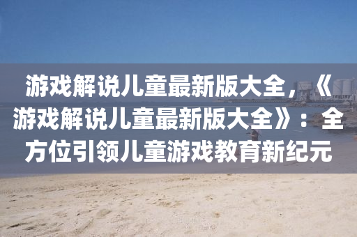 游戏解说儿童最新版大全，《游戏解说儿童最新版大全》：全方位引领儿童游戏教育新纪元