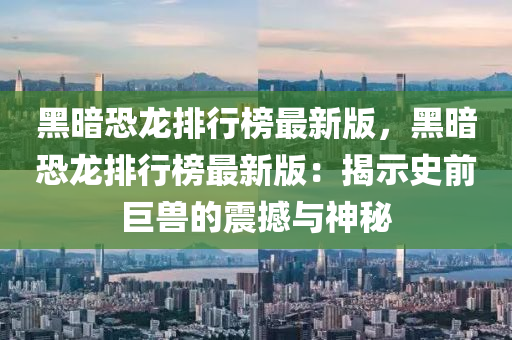 黑暗恐龙排行榜最新版，黑暗恐龙排行榜最新版：揭示史前巨兽的震撼与神秘